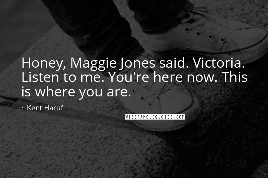 Kent Haruf Quotes: Honey, Maggie Jones said. Victoria. Listen to me. You're here now. This is where you are.