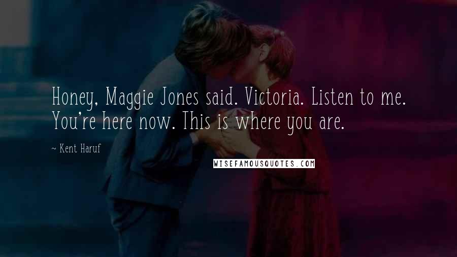 Kent Haruf Quotes: Honey, Maggie Jones said. Victoria. Listen to me. You're here now. This is where you are.