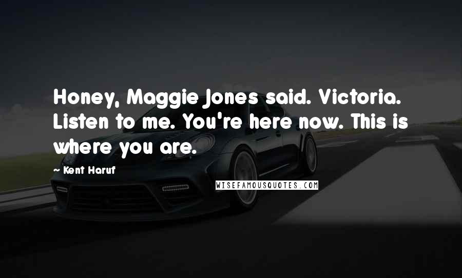 Kent Haruf Quotes: Honey, Maggie Jones said. Victoria. Listen to me. You're here now. This is where you are.