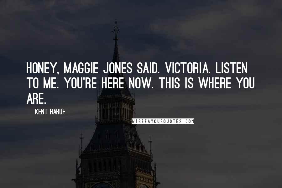 Kent Haruf Quotes: Honey, Maggie Jones said. Victoria. Listen to me. You're here now. This is where you are.