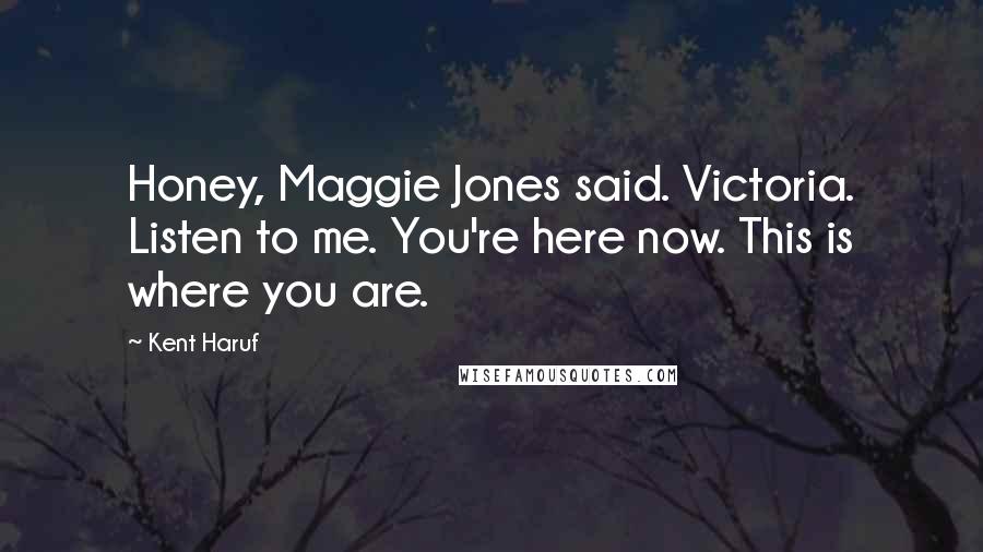 Kent Haruf Quotes: Honey, Maggie Jones said. Victoria. Listen to me. You're here now. This is where you are.