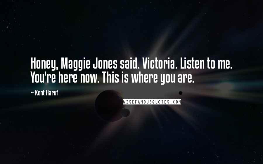 Kent Haruf Quotes: Honey, Maggie Jones said. Victoria. Listen to me. You're here now. This is where you are.