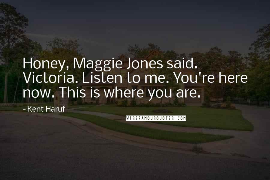 Kent Haruf Quotes: Honey, Maggie Jones said. Victoria. Listen to me. You're here now. This is where you are.