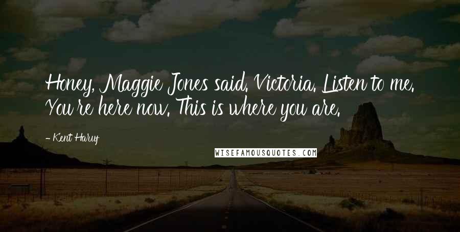 Kent Haruf Quotes: Honey, Maggie Jones said. Victoria. Listen to me. You're here now. This is where you are.