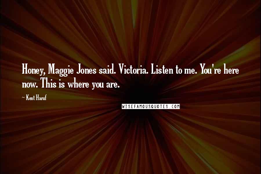 Kent Haruf Quotes: Honey, Maggie Jones said. Victoria. Listen to me. You're here now. This is where you are.