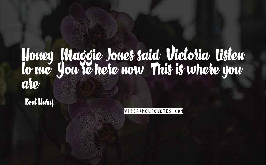 Kent Haruf Quotes: Honey, Maggie Jones said. Victoria. Listen to me. You're here now. This is where you are.