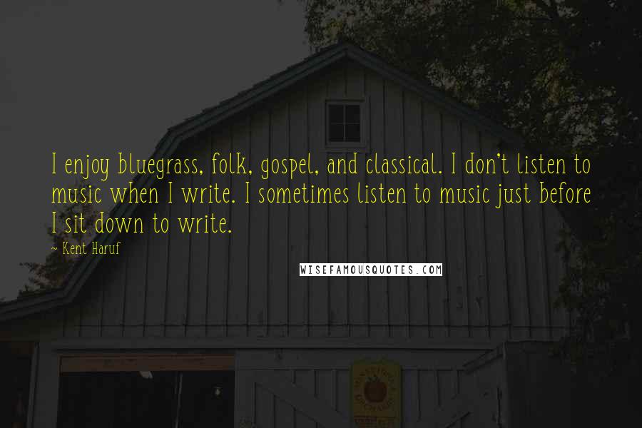 Kent Haruf Quotes: I enjoy bluegrass, folk, gospel, and classical. I don't listen to music when I write. I sometimes listen to music just before I sit down to write.