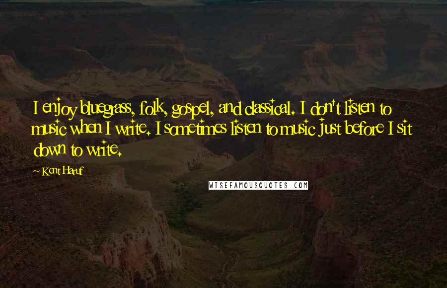 Kent Haruf Quotes: I enjoy bluegrass, folk, gospel, and classical. I don't listen to music when I write. I sometimes listen to music just before I sit down to write.
