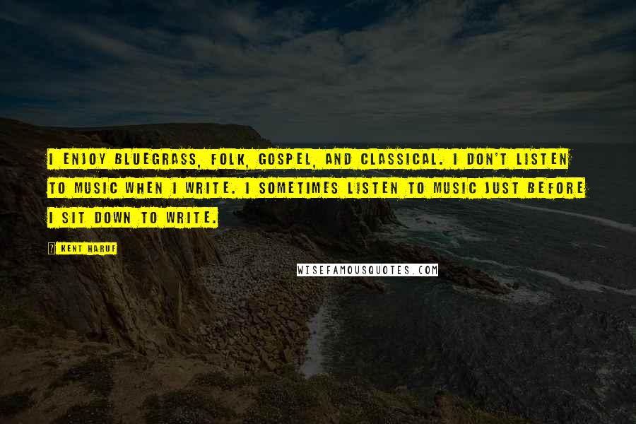 Kent Haruf Quotes: I enjoy bluegrass, folk, gospel, and classical. I don't listen to music when I write. I sometimes listen to music just before I sit down to write.