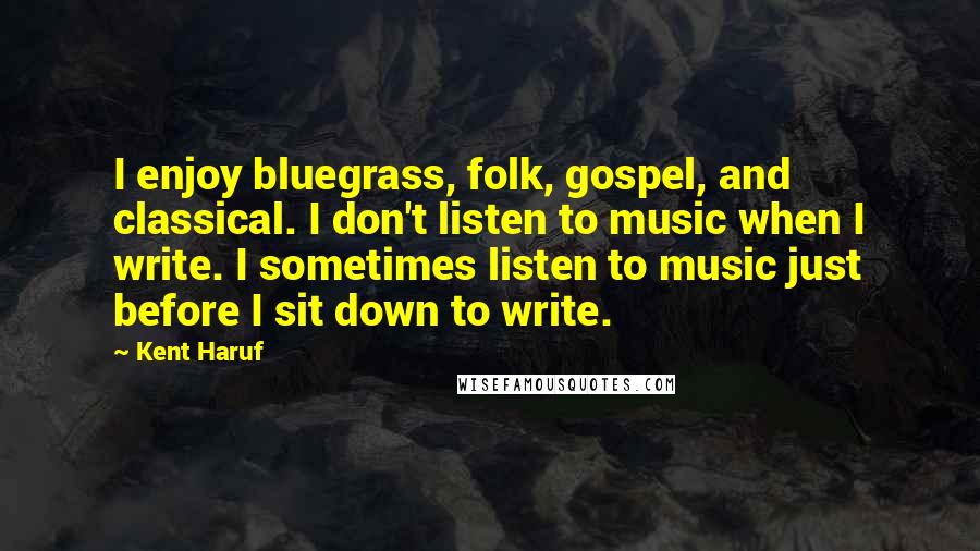 Kent Haruf Quotes: I enjoy bluegrass, folk, gospel, and classical. I don't listen to music when I write. I sometimes listen to music just before I sit down to write.