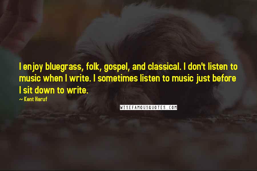 Kent Haruf Quotes: I enjoy bluegrass, folk, gospel, and classical. I don't listen to music when I write. I sometimes listen to music just before I sit down to write.