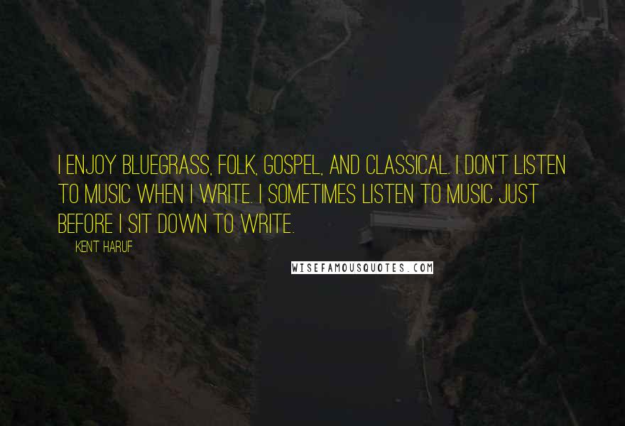 Kent Haruf Quotes: I enjoy bluegrass, folk, gospel, and classical. I don't listen to music when I write. I sometimes listen to music just before I sit down to write.