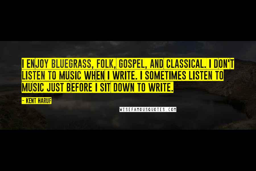 Kent Haruf Quotes: I enjoy bluegrass, folk, gospel, and classical. I don't listen to music when I write. I sometimes listen to music just before I sit down to write.