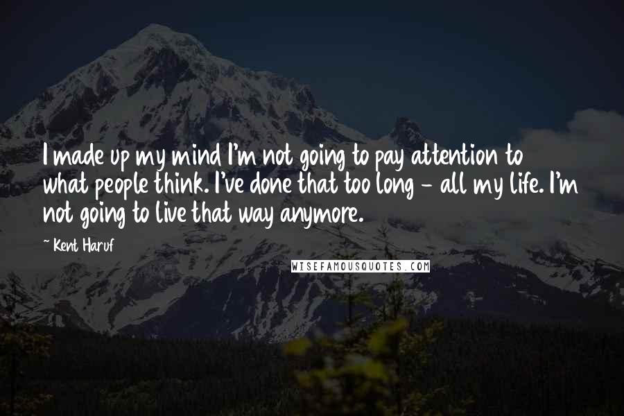 Kent Haruf Quotes: I made up my mind I'm not going to pay attention to what people think. I've done that too long - all my life. I'm not going to live that way anymore.