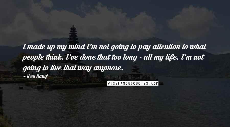 Kent Haruf Quotes: I made up my mind I'm not going to pay attention to what people think. I've done that too long - all my life. I'm not going to live that way anymore.