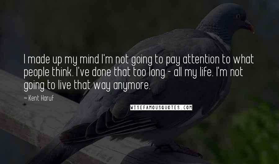 Kent Haruf Quotes: I made up my mind I'm not going to pay attention to what people think. I've done that too long - all my life. I'm not going to live that way anymore.