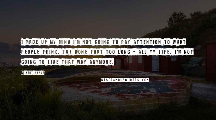 Kent Haruf Quotes: I made up my mind I'm not going to pay attention to what people think. I've done that too long - all my life. I'm not going to live that way anymore.