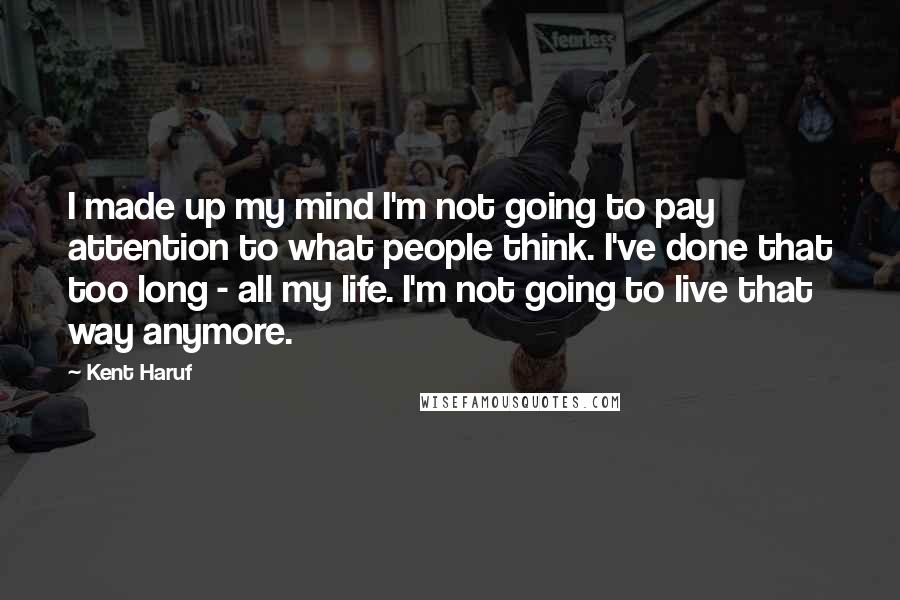 Kent Haruf Quotes: I made up my mind I'm not going to pay attention to what people think. I've done that too long - all my life. I'm not going to live that way anymore.