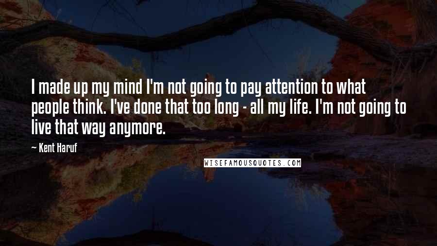 Kent Haruf Quotes: I made up my mind I'm not going to pay attention to what people think. I've done that too long - all my life. I'm not going to live that way anymore.