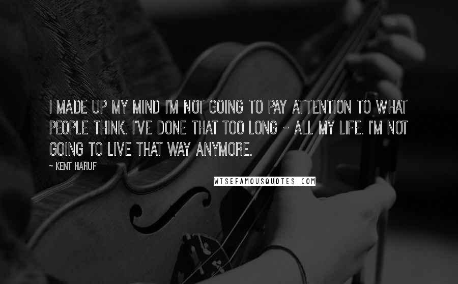 Kent Haruf Quotes: I made up my mind I'm not going to pay attention to what people think. I've done that too long - all my life. I'm not going to live that way anymore.