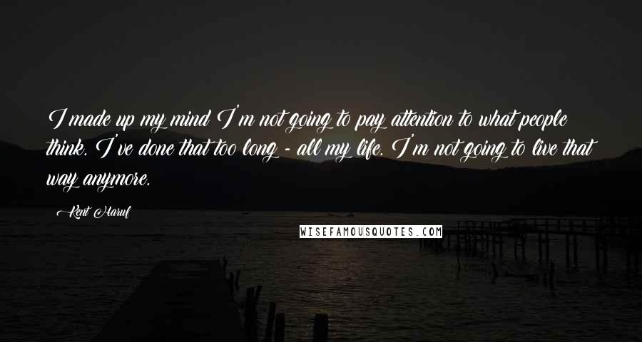 Kent Haruf Quotes: I made up my mind I'm not going to pay attention to what people think. I've done that too long - all my life. I'm not going to live that way anymore.