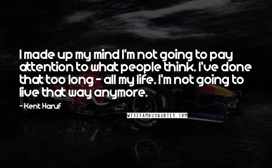 Kent Haruf Quotes: I made up my mind I'm not going to pay attention to what people think. I've done that too long - all my life. I'm not going to live that way anymore.