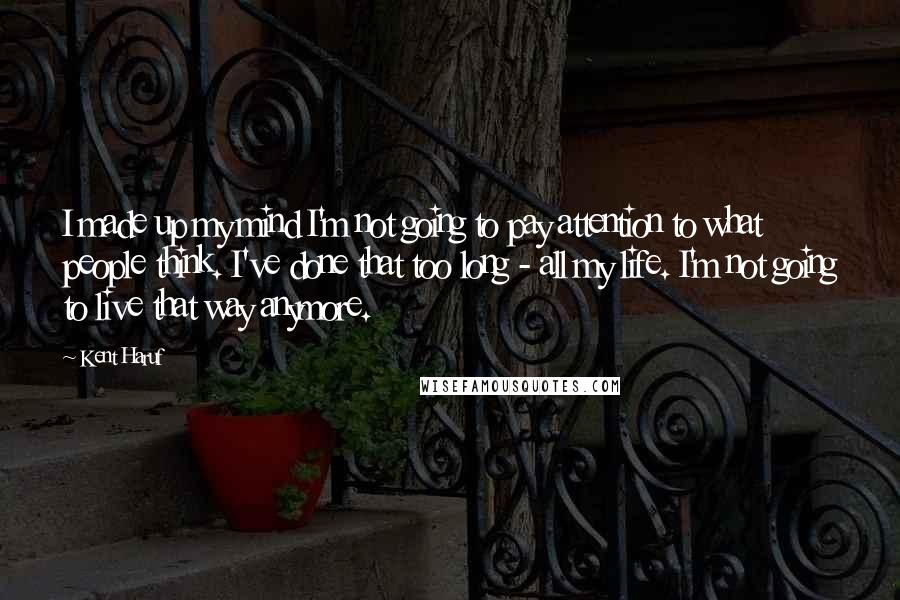 Kent Haruf Quotes: I made up my mind I'm not going to pay attention to what people think. I've done that too long - all my life. I'm not going to live that way anymore.