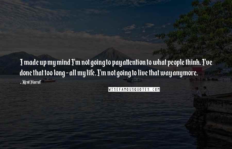 Kent Haruf Quotes: I made up my mind I'm not going to pay attention to what people think. I've done that too long - all my life. I'm not going to live that way anymore.