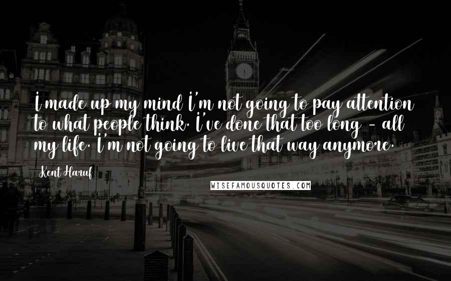 Kent Haruf Quotes: I made up my mind I'm not going to pay attention to what people think. I've done that too long - all my life. I'm not going to live that way anymore.