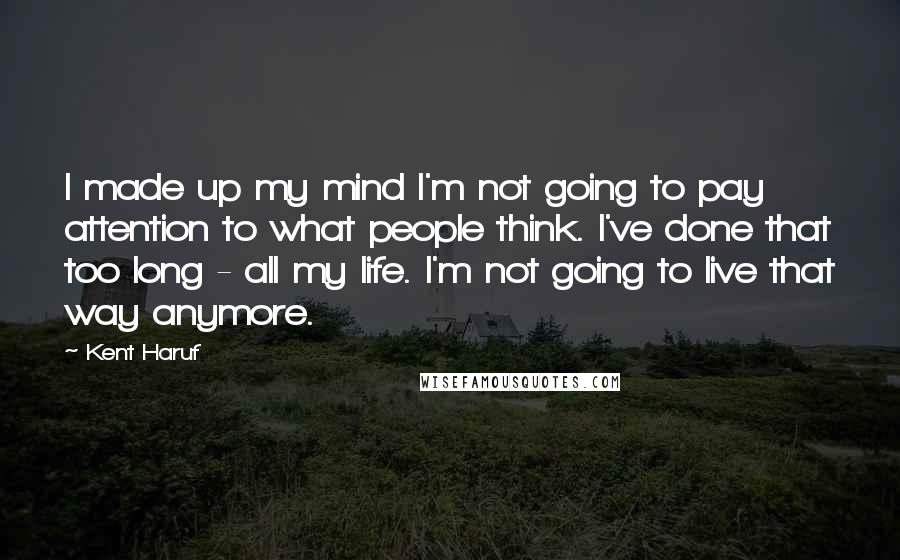 Kent Haruf Quotes: I made up my mind I'm not going to pay attention to what people think. I've done that too long - all my life. I'm not going to live that way anymore.