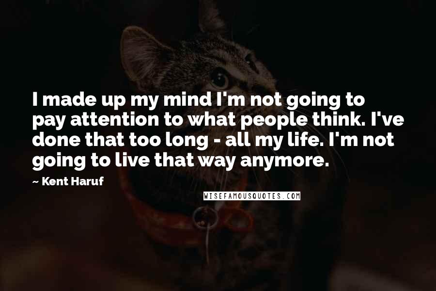 Kent Haruf Quotes: I made up my mind I'm not going to pay attention to what people think. I've done that too long - all my life. I'm not going to live that way anymore.