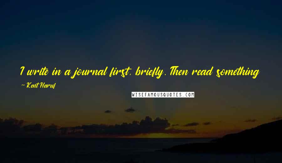 Kent Haruf Quotes: I write in a journal first, briefly. Then read something I've read many times before, for about half an hour, then rework what I wrote the day before.