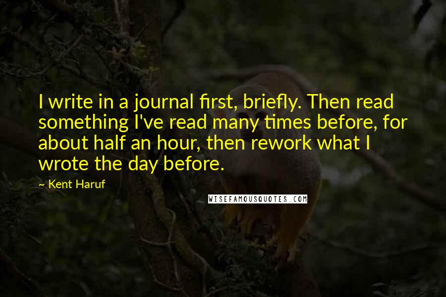 Kent Haruf Quotes: I write in a journal first, briefly. Then read something I've read many times before, for about half an hour, then rework what I wrote the day before.