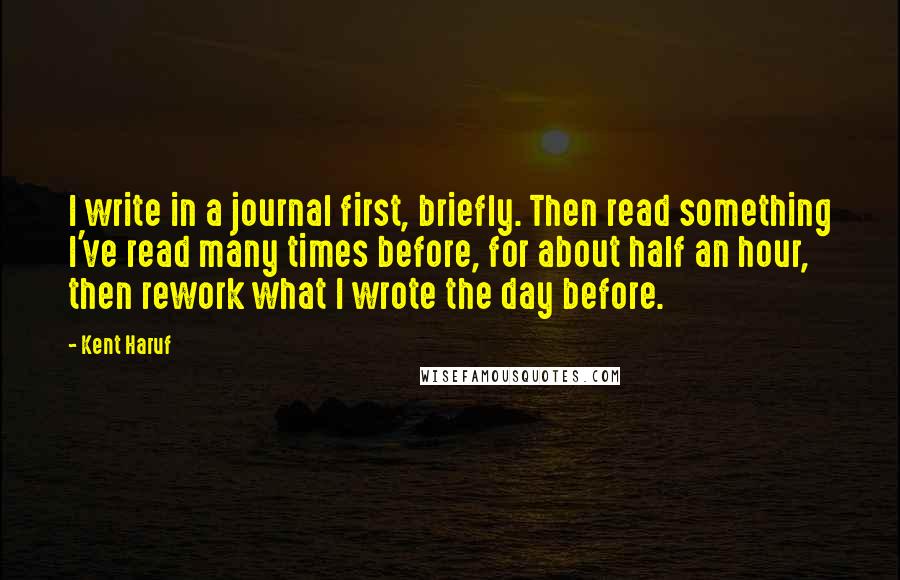 Kent Haruf Quotes: I write in a journal first, briefly. Then read something I've read many times before, for about half an hour, then rework what I wrote the day before.