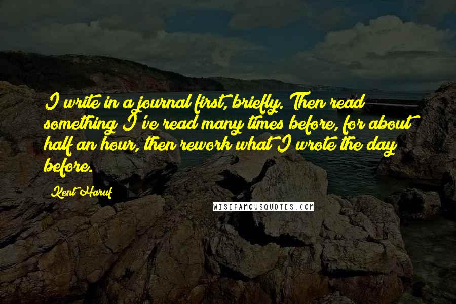 Kent Haruf Quotes: I write in a journal first, briefly. Then read something I've read many times before, for about half an hour, then rework what I wrote the day before.