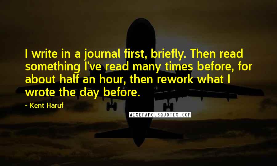 Kent Haruf Quotes: I write in a journal first, briefly. Then read something I've read many times before, for about half an hour, then rework what I wrote the day before.