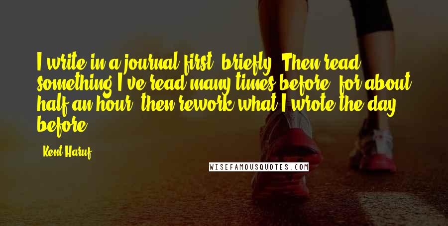 Kent Haruf Quotes: I write in a journal first, briefly. Then read something I've read many times before, for about half an hour, then rework what I wrote the day before.