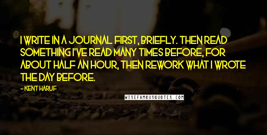 Kent Haruf Quotes: I write in a journal first, briefly. Then read something I've read many times before, for about half an hour, then rework what I wrote the day before.