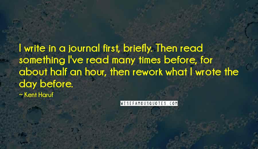 Kent Haruf Quotes: I write in a journal first, briefly. Then read something I've read many times before, for about half an hour, then rework what I wrote the day before.