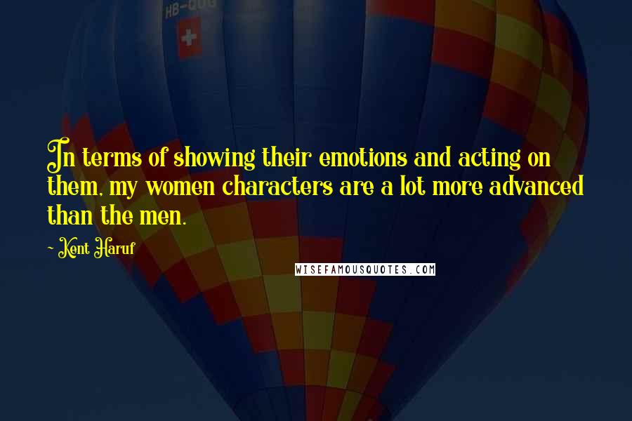 Kent Haruf Quotes: In terms of showing their emotions and acting on them, my women characters are a lot more advanced than the men.