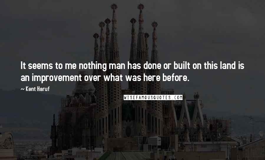 Kent Haruf Quotes: It seems to me nothing man has done or built on this land is an improvement over what was here before.