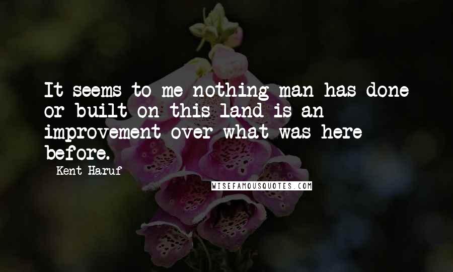 Kent Haruf Quotes: It seems to me nothing man has done or built on this land is an improvement over what was here before.