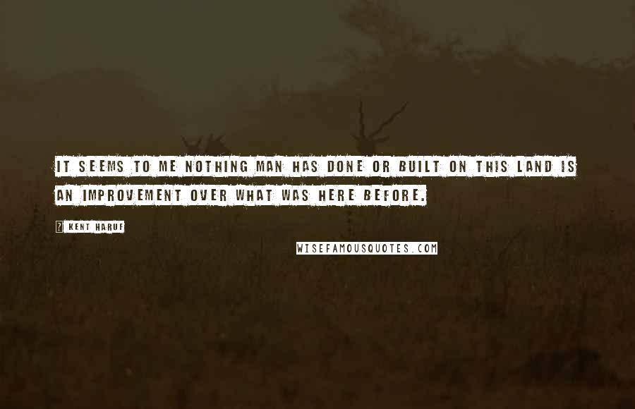 Kent Haruf Quotes: It seems to me nothing man has done or built on this land is an improvement over what was here before.