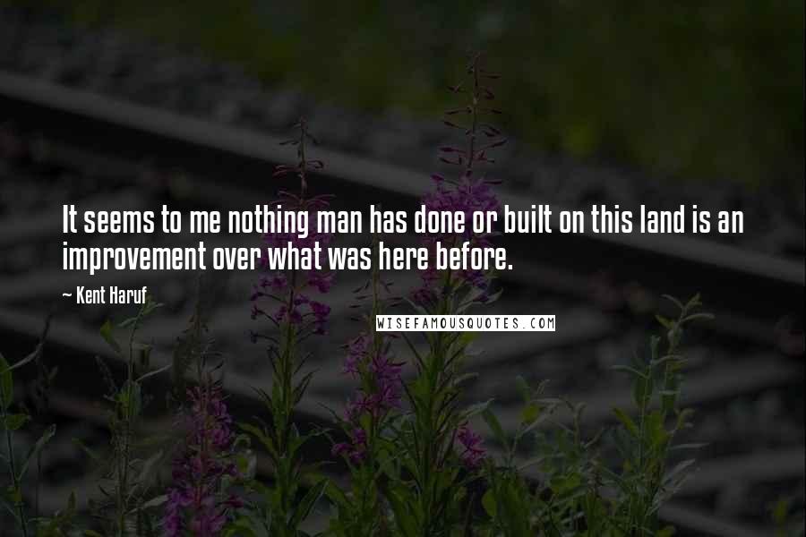 Kent Haruf Quotes: It seems to me nothing man has done or built on this land is an improvement over what was here before.