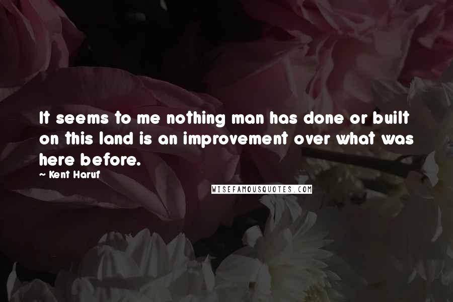 Kent Haruf Quotes: It seems to me nothing man has done or built on this land is an improvement over what was here before.