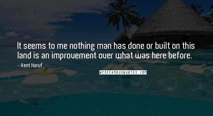 Kent Haruf Quotes: It seems to me nothing man has done or built on this land is an improvement over what was here before.