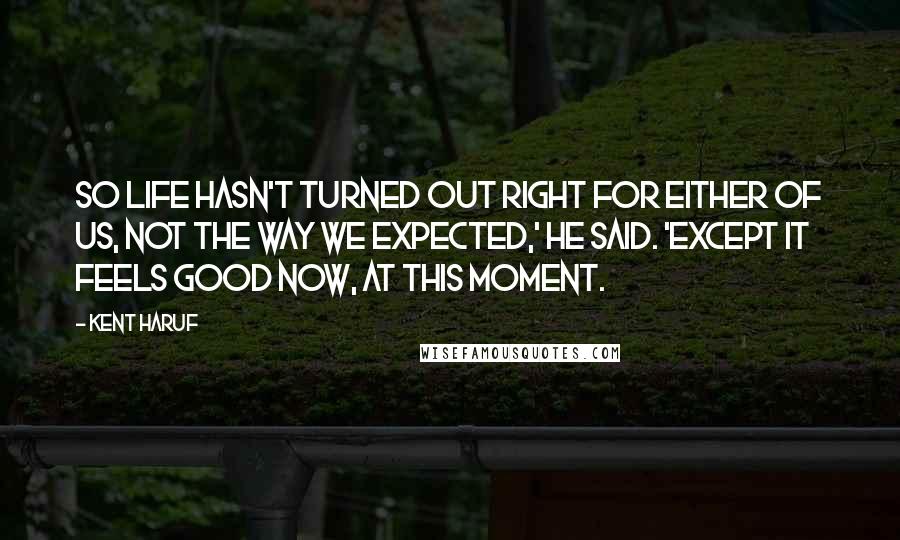 Kent Haruf Quotes: So life hasn't turned out right for either of us, not the way we expected,' he said. 'Except it feels good now, at this moment.