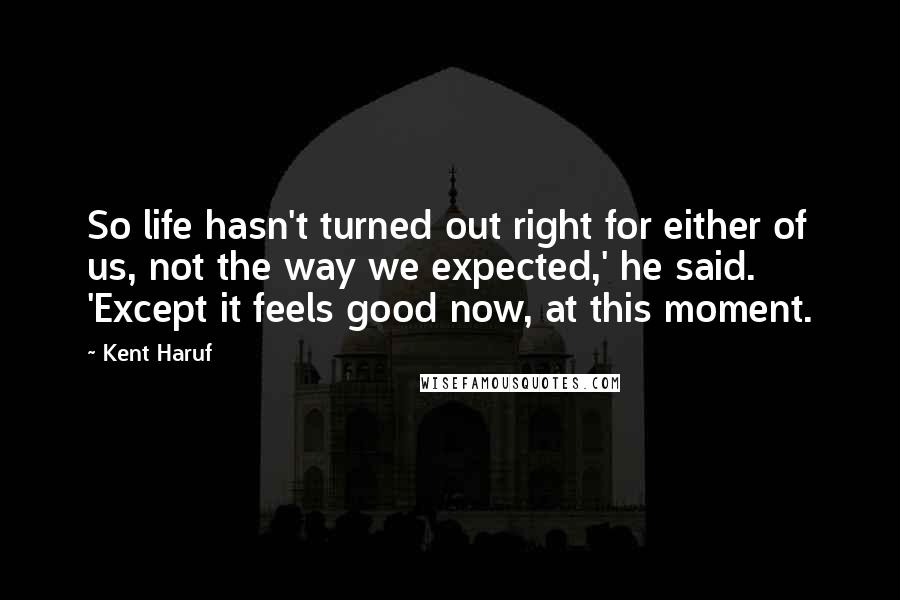 Kent Haruf Quotes: So life hasn't turned out right for either of us, not the way we expected,' he said. 'Except it feels good now, at this moment.