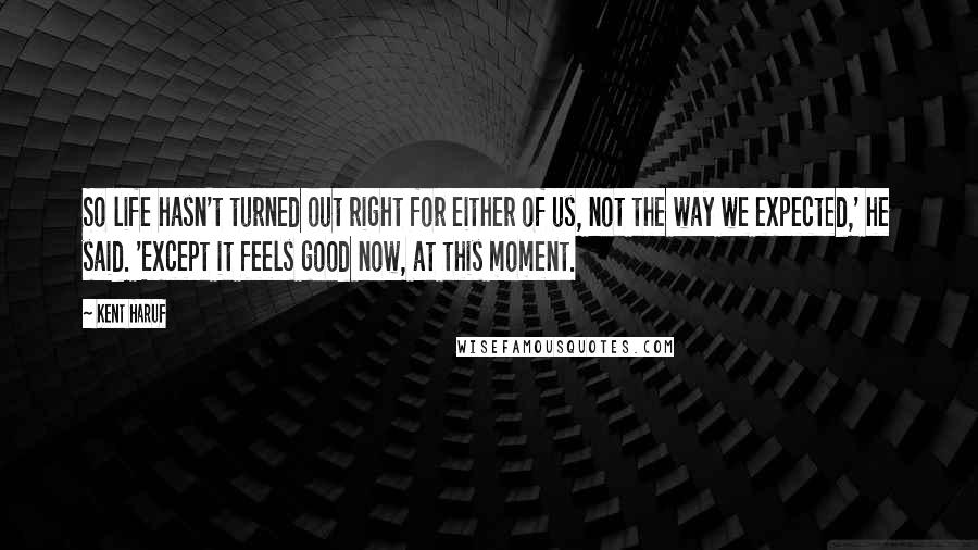 Kent Haruf Quotes: So life hasn't turned out right for either of us, not the way we expected,' he said. 'Except it feels good now, at this moment.