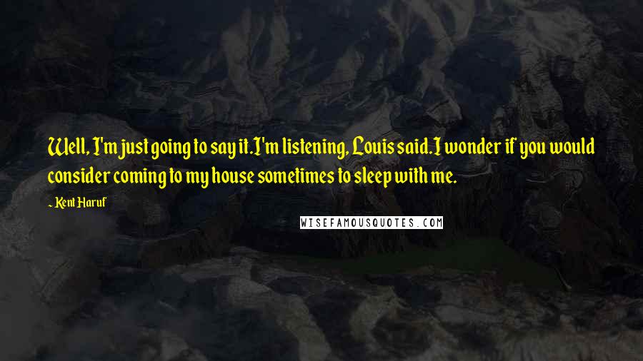 Kent Haruf Quotes: Well, I'm just going to say it.I'm listening, Louis said.I wonder if you would consider coming to my house sometimes to sleep with me.